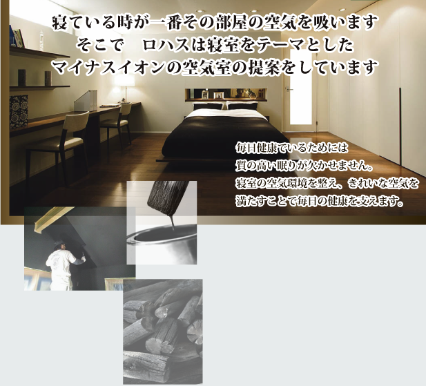 寝ている時が一番その部屋の空気を吸います そこで　ロハスは寝室をテーマとした マイナスイオンの空気室の提案をしています寝ている時が一番その部屋の空気を吸います そこで　ロハスは寝室をテーマとした マイナスイオンの空気室の提案をしています毎日健康でいるためには 質の高い眠りが欠かせません。 寝室の空気環境を整え、きれいな空気を 満たすことで毎日の健康を支えます。 