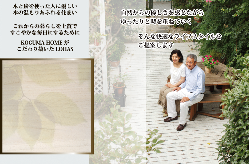 木と炭を使った人に優しい 木の温もりあふれる住まい これからの暮らしを上質で すこやかな毎日にするためにKOGUMA HOMEが こだわり抜いたLOHAS自然からの優しさを感じながら ゆったりと時を重ねていく自然からの優しさを感じながら ゆったりと時を重ねていくそんな快適なライフスタイルを ご提案しますそんな快適なライフスタイルを ご提案します