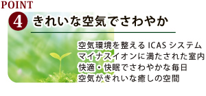 きれいな空気でさわやかきれいな空気でさわやか 空気環境を整えるICASシステム マイナスイオンに満たされた室内 快適・快眠でさわやかな毎日 空気がきれいな癒しの空間空気環境を整えるICASシステム マイナスイオンに満たされた室内 快適・快眠でさわやかな毎日 空気がきれいな癒しの空間