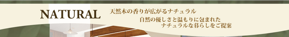 NATURAL 天然木の香りが広がるナチュラル 自然の優しさと温もりに包まれた ナチュラルな暮らしをご提案