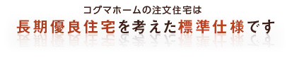 chouki_bnr コグマホームの注文住宅は 長期優良住宅を考えた標準仕様です