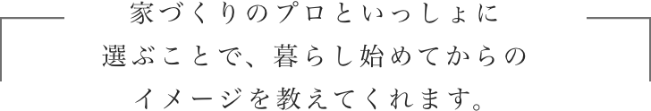 家づくりのプロといっしょに選ぶことで、暮らし始めてからのイメージを教えてくれます。