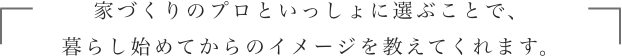 家づくりのプロといっしょに選ぶことで、暮らし始めてからのイメージを教えてくれます。