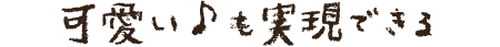 可愛い♪も実現できる